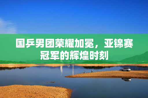 国乒男团荣耀加冕，亚锦赛冠军的辉煌时刻
