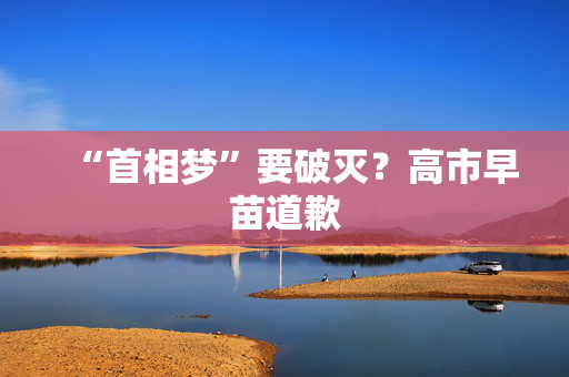 “首相梦”要破灭？高市早苗道歉