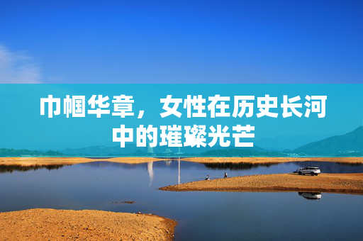 巾帼华章，女性在历史长河中的璀璨光芒