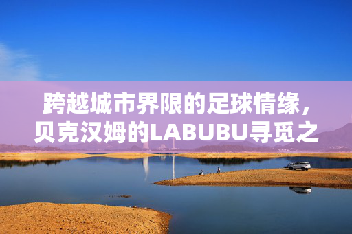 跨越城市界限的足球情缘，贝克汉姆的LABUBU寻觅之旅——从澳门到上海的非凡旅程