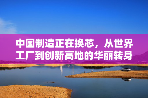 中国制造正在换芯，从世界工厂到创新高地的华丽转身