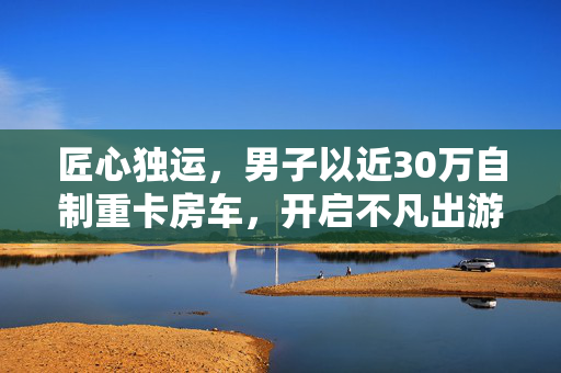 匠心独运，男子以近30万自制重卡房车，开启不凡出游之旅
