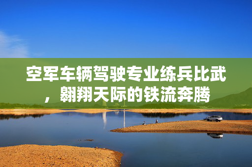 空军车辆驾驶专业练兵比武，翱翔天际的铁流奔腾
