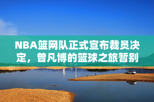 NBA篮网队正式宣布裁员决定，曾凡博的篮球之旅暂别舞台