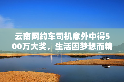 云南网约车司机意外中得500万大奖，生活因梦想而精彩