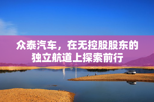 众泰汽车，在无控股股东的独立航道上探索前行
