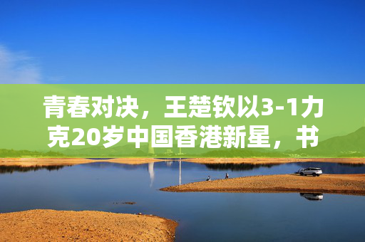 青春对决，王楚钦以3-1力克20岁中国香港新星，书写乒坛新篇章