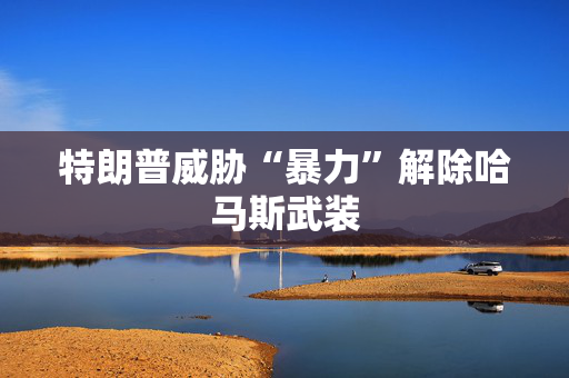 特朗普威胁“暴力”解除哈马斯武装