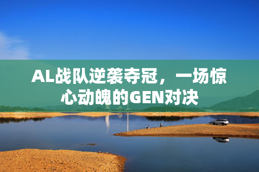 AL战队逆袭夺冠，一场惊心动魄的GEN对决