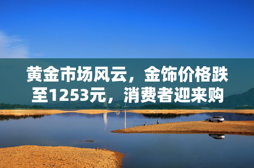 黄金市场风云，金饰价格跌至1253元，消费者迎来购金良机？