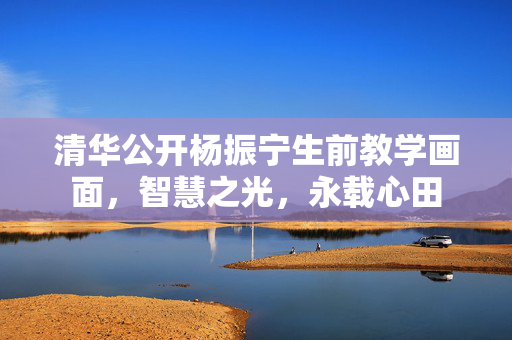 清华公开杨振宁生前教学画面，智慧之光，永载心田