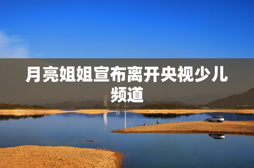 月亮姐姐宣布离开央视少儿频道