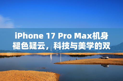 iPhone 17 Pro Max机身褪色疑云，科技与美学的双重考验