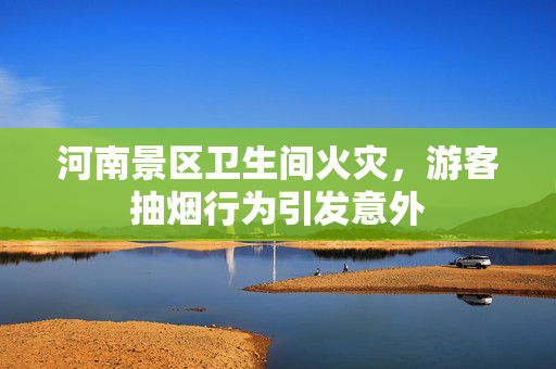 河南景区卫生间火灾，游客抽烟行为引发意外