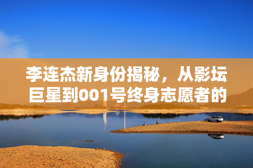 李连杰新身份揭秘，从影坛巨星到001号终身志愿者的非凡之旅