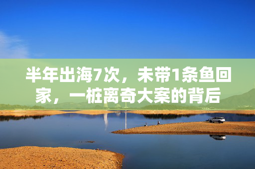 半年出海7次，未带1条鱼回家，一桩离奇大案的背后