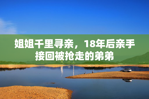 姐姐千里寻亲，18年后亲手接回被抢走的弟弟