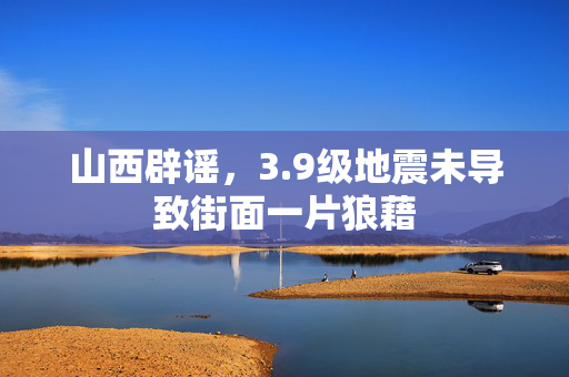 山西辟谣，3.9级地震未导致街面一片狼藉