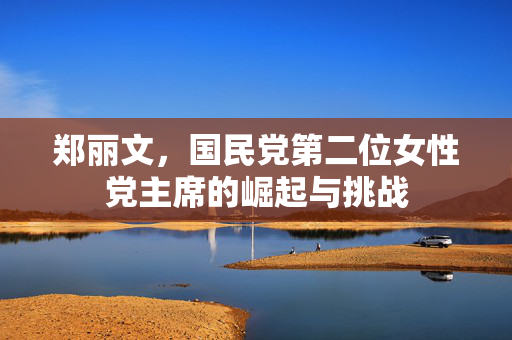 郑丽文，国民党第二位女性党主席的崛起与挑战