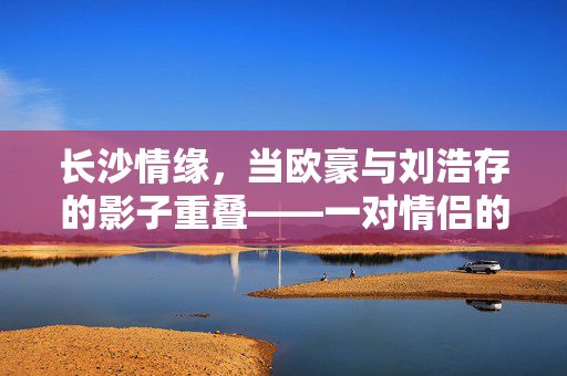 长沙情缘，当欧豪与刘浩存的影子重叠——一对情侣的奇妙撞脸奇缘