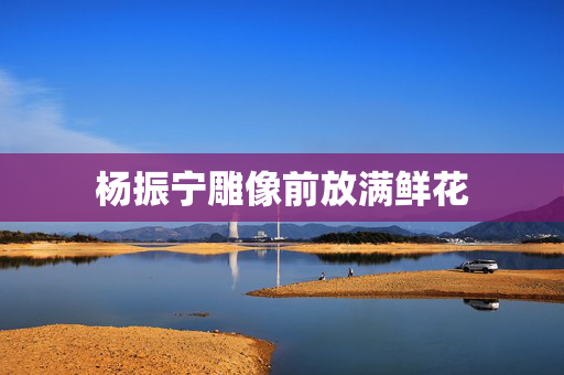 杨振宁雕像前放满鲜花