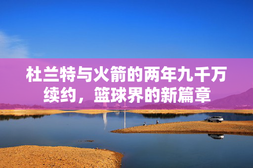 杜兰特与火箭的两年九千万续约，篮球界的新篇章