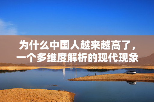 为什么中国人越来越高了，一个多维度解析的现代现象