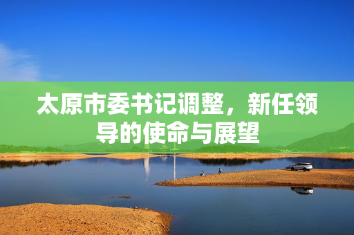 太原市委书记调整，新任领导的使命与展望