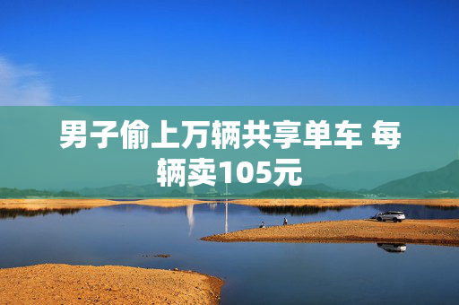 男子偷上万辆共享单车 每辆卖105元