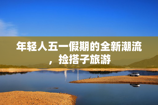 年轻人五一假期的全新潮流，捡搭子旅游