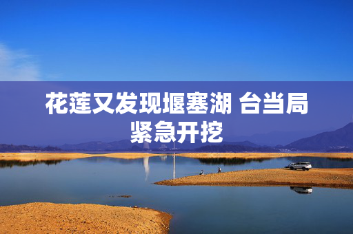 花莲又发现堰塞湖 台当局紧急开挖