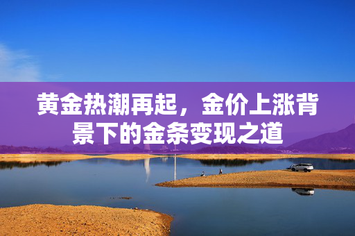 黄金热潮再起，金价上涨背景下的金条变现之道