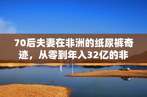 70后夫妻在非洲的纸尿裤奇迹，从零到年入32亿的非凡之旅