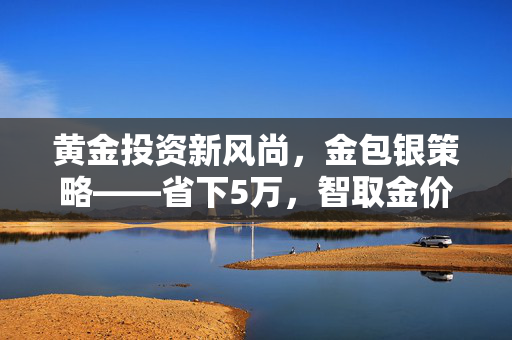 黄金投资新风尚，金包银策略——省下5万，智取金价暴涨