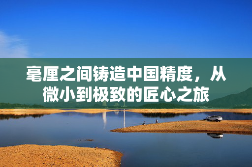 毫厘之间铸造中国精度，从微小到极致的匠心之旅