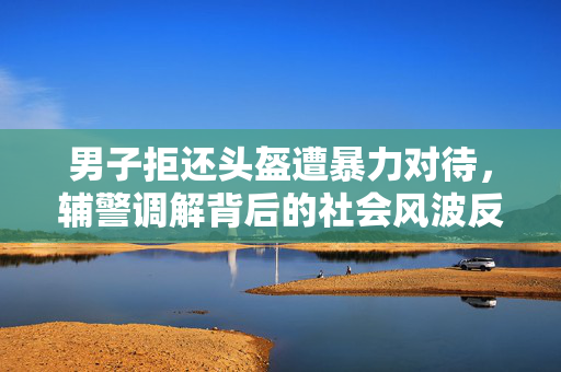 男子拒还头盔遭暴力对待，辅警调解背后的社会风波反思