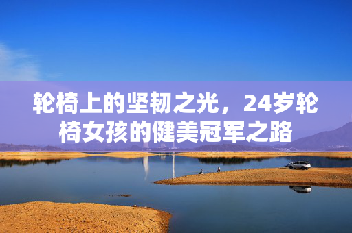 轮椅上的坚韧之光，24岁轮椅女孩的健美冠军之路