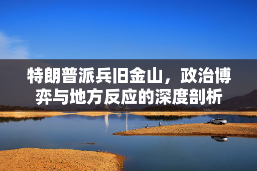 特朗普派兵旧金山，政治博弈与地方反应的深度剖析