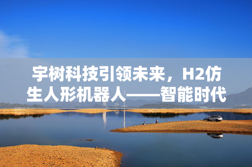 宇树科技引领未来，H2仿生人形机器人——智能时代的温柔触点