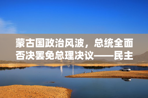 蒙古国政治风波，总统全面否决罢免总理决议——民主与稳定的微妙平衡