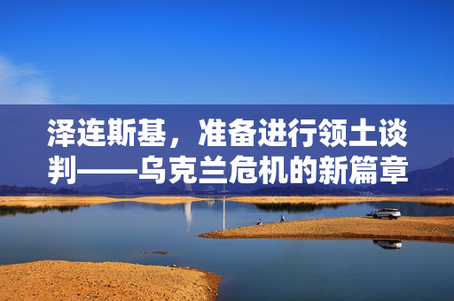 泽连斯基，准备进行领土谈判——乌克兰危机的新篇章