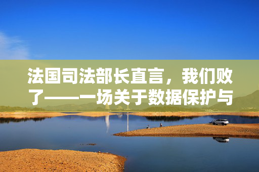 法国司法部长直言，我们败了——一场关于数据保护与隐私权的深刻反思