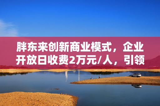 胖东来创新商业模式，企业开放日收费2万元/人，引领行业新风尚