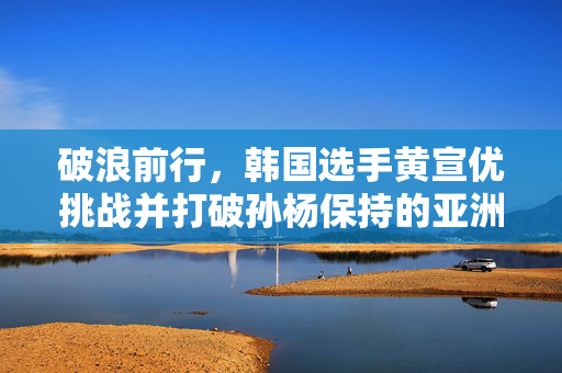 破浪前行，韩国选手黄宣优挑战并打破孙杨保持的亚洲纪录——游泳界的又一里程碑