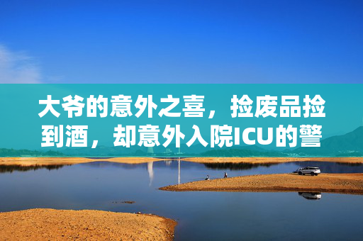 大爷的意外之喜，捡废品捡到酒，却意外入院ICU的警示故事