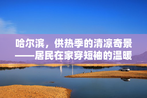哈尔滨，供热季的清凉奇景——居民在家穿短袖的温暖故事