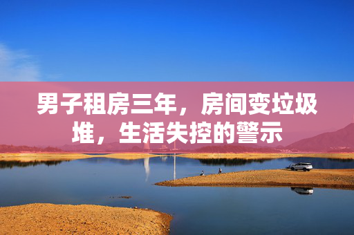 男子租房三年，房间变垃圾堆，生活失控的警示