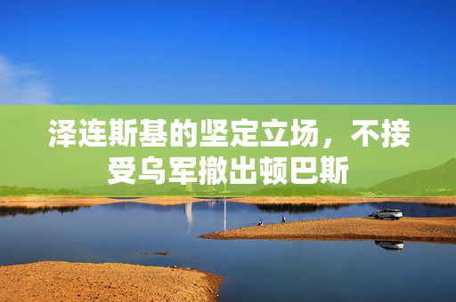 泽连斯基的坚定立场，不接受乌军撤出顿巴斯