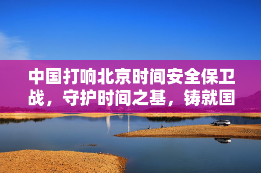 中国打响北京时间安全保卫战，守护时间之基，铸就国家时间安全防线