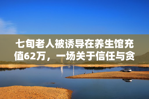 七旬老人被诱导在养生馆充值62万，一场关于信任与贪婪的较量